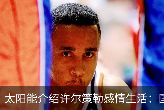 太阳能介绍许尔策勒感情生活：国际比赛日刚结婚，对象是德国演员
