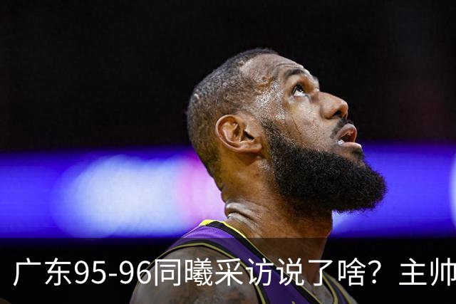 广东95-96同曦采访说了啥？主帅强调有进步空间，胡明轩直指细节