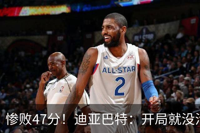 惨败47分！迪亚巴特：开局就没活力，输球是必然
