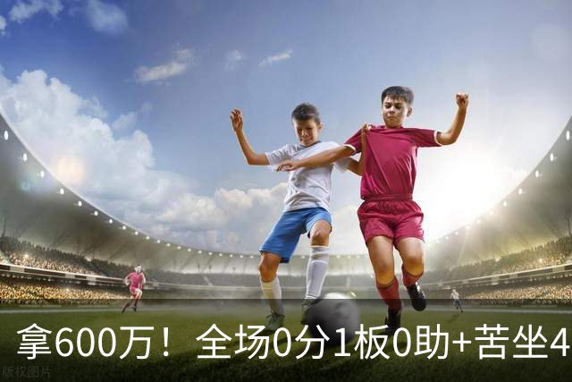 拿600万！全场0分1板0助+苦坐45分钟冷板凳，球迷：昂贵的累赘