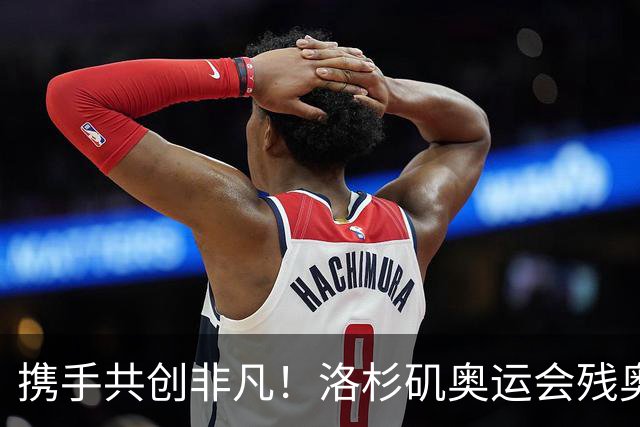 携手共创非凡！洛杉矶奥运会残奥会官方口号发布——群星共耀