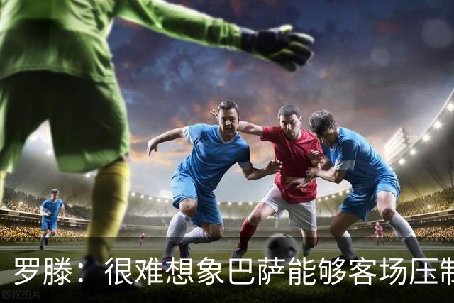 罗滕：很难想象巴萨能够客场压制大巴黎；亚马尔会起决定作用