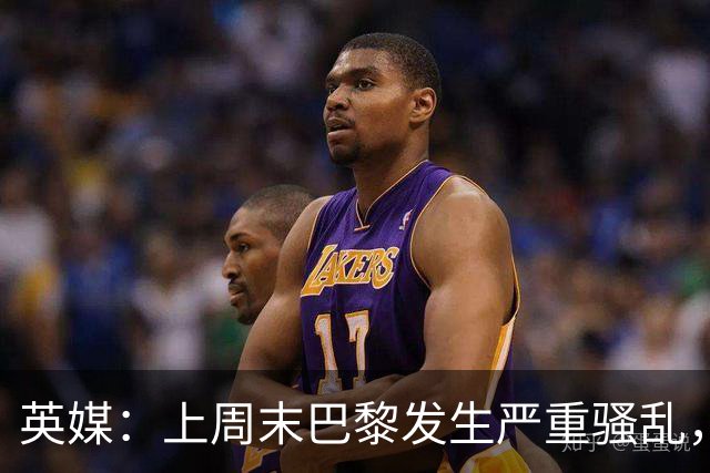 英媒：上周末巴黎发生严重骚乱，、巴黎对阵巴萨比赛加强安保
