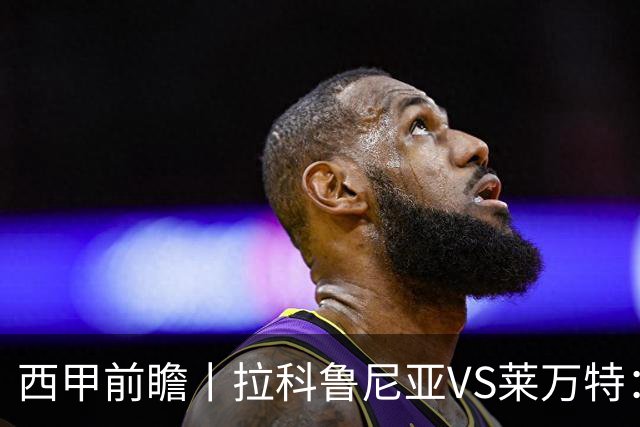 西甲前瞻丨拉科鲁尼亚VS莱万特：超级拉科归来，美羊羊还得等待