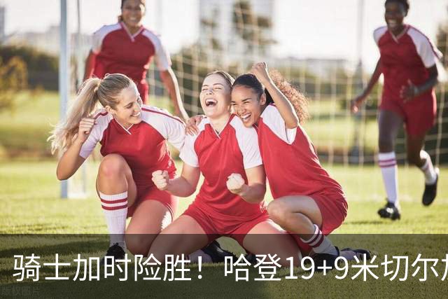 骑士加时险胜！哈登19+9米切尔加时立功，华子47+4，勇士弃将犯大错