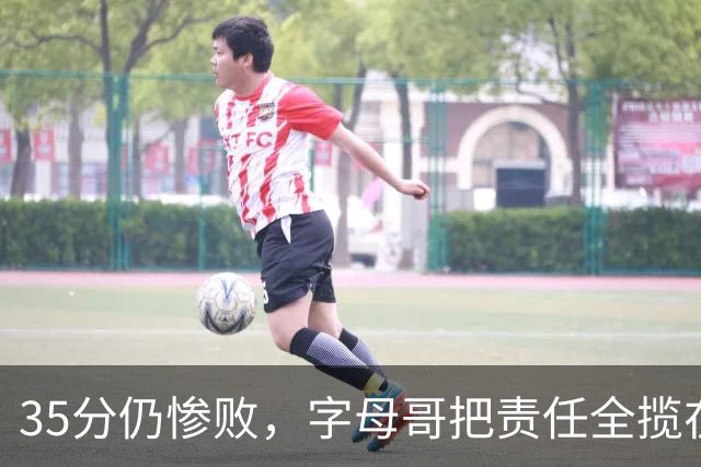 35分仍惨败，字母哥把责任全揽在自己身上
