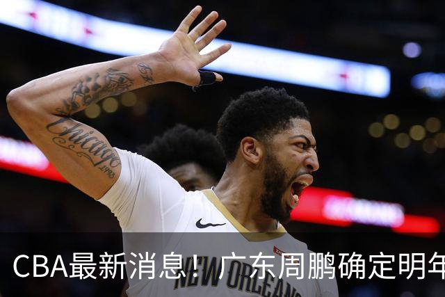 CBA最新消息！广东周鹏确定明年退役，山东欲更换外援，北京外援复出